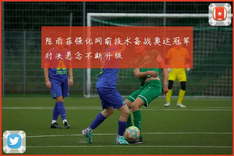 陈雨菲强化网前技术备战奥运冠军对决悬念不断升级