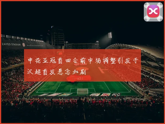 申花亚冠首回合前中场调整引发于汉超首发悬念加剧