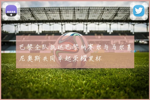 巴黎全队抵达巴黎纳赛尔与马尔基尼奥斯共同举起荣耀奖杯