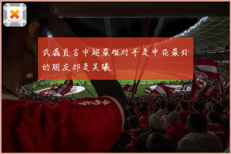 武磊直言中超最难对手是申花最好的朋友却是吴曦