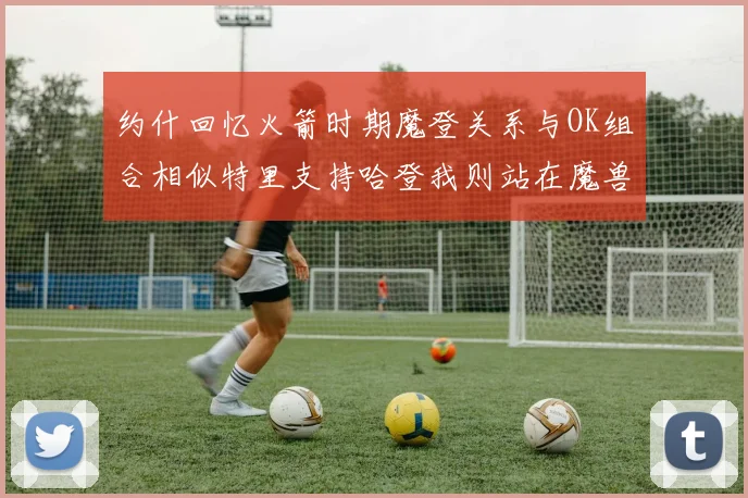 约什回忆火箭时期魔登关系与OK组合相似特里支持哈登我则站在魔兽一边