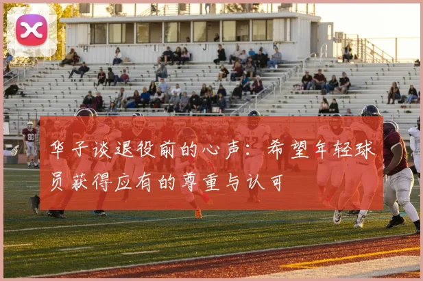 华子谈退役前的心声：希望年轻球员获得应有的尊重与认可