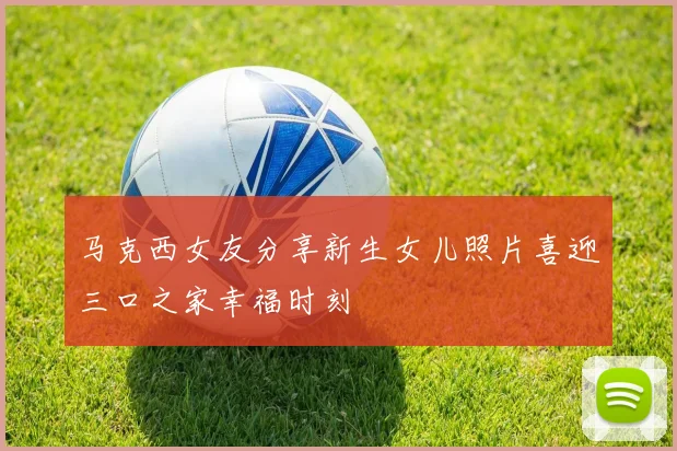 马克西女友分享新生女儿照片喜迎三口之家幸福时刻
