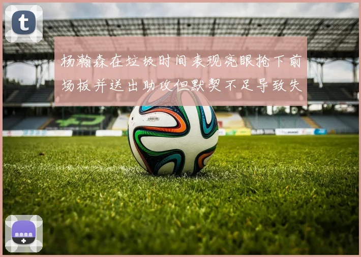 杨瀚森在垃圾时间表现亮眼抢下前场板并送出助攻但默契不足导致失误