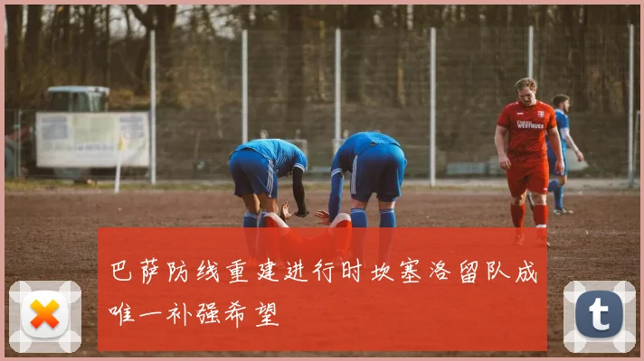巴萨防线重建进行时坎塞洛留队成唯一补强希望