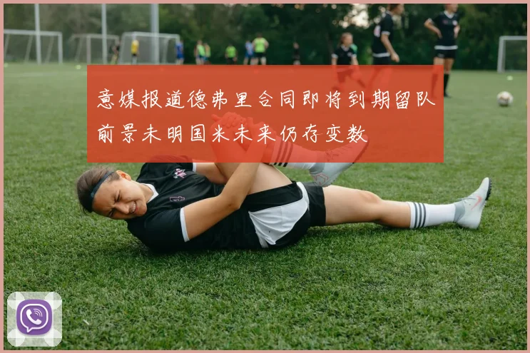 意媒报道德弗里合同即将到期留队前景未明国米未来仍存变数