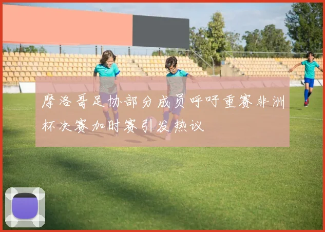 摩洛哥足协部分成员呼吁重赛非洲杯决赛加时赛引发热议