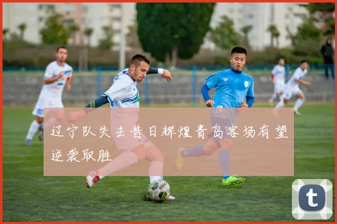 辽宁队失去昔日辉煌青岛客场有望逆袭取胜