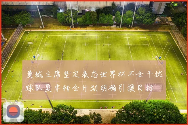 曼城主席坚定表态世界杯不会干扰球队夏季转会计划明确引援目标
